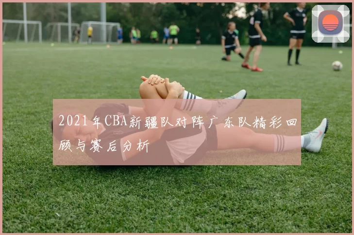 2021年CBA新疆队对阵广东队精彩回顾与赛后分析
