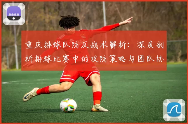 重庆排球队防反战术解析：深度剖析排球比赛中的攻防策略与团队协作