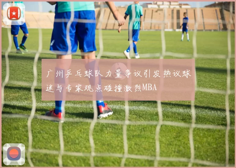 广州乒乓球队力量争议引发热议球迷与专家观点碰撞激烈MBA