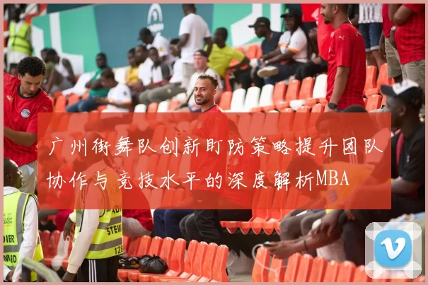 广州街舞队创新盯防策略提升团队协作与竞技水平的深度解析MBA