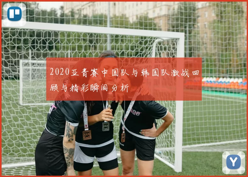 2020亚青赛中国队与韩国队激战回顾与精彩瞬间分析