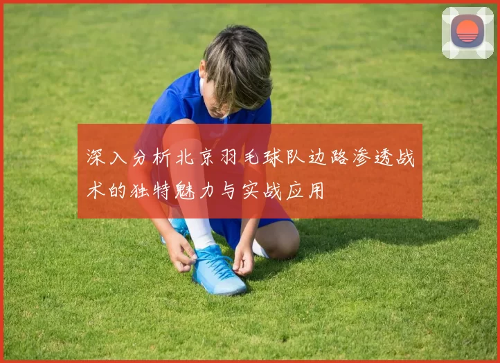 深入分析北京羽毛球队边路渗透战术的独特魅力与实战应用
