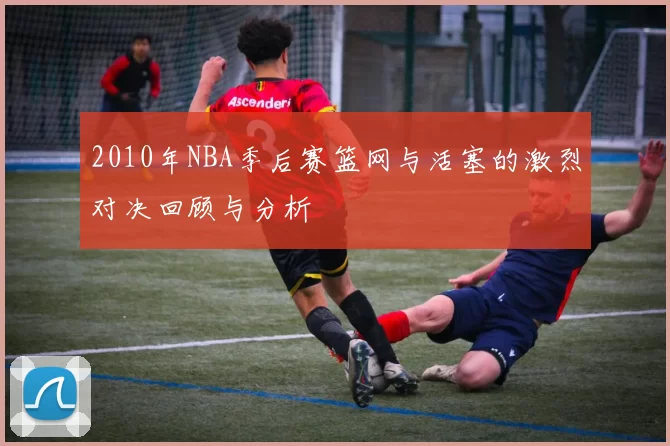 2010年NBA季后赛篮网与活塞的激烈对决回顾与分析