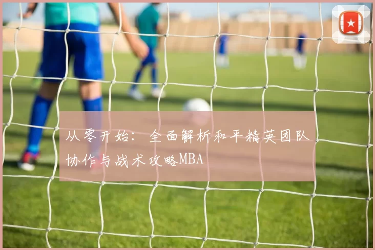 从零开始：全面解析和平精英团队协作与战术攻略MBA