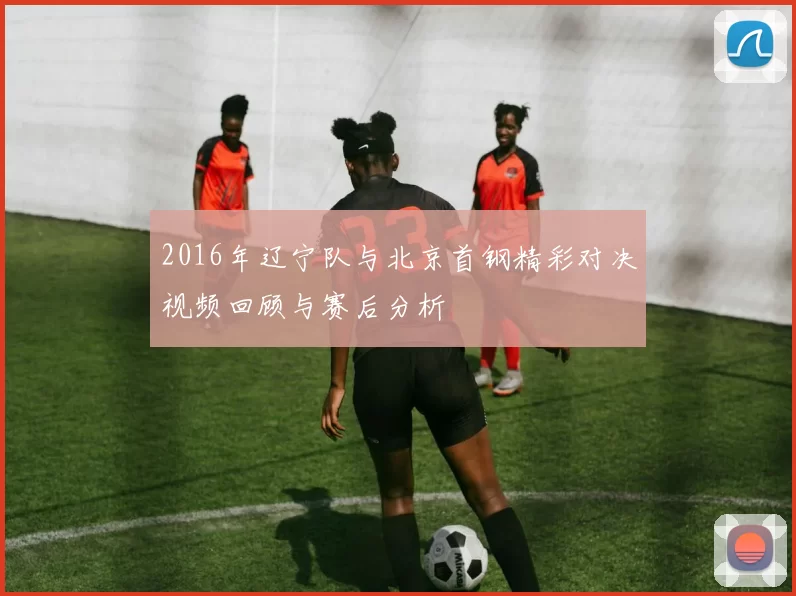 2016年辽宁队与北京首钢精彩对决视频回顾与赛后分析