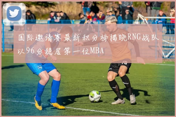 国际邀请赛最新积分榜揭晓RNG战队以96分稳居第一位MBA
