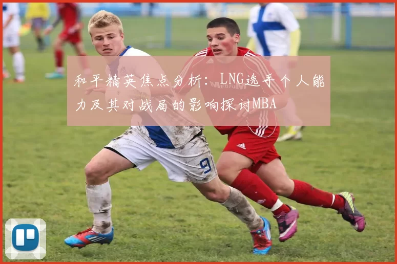 和平精英焦点分析：LNG选手个人能力及其对战局的影响探讨MBA