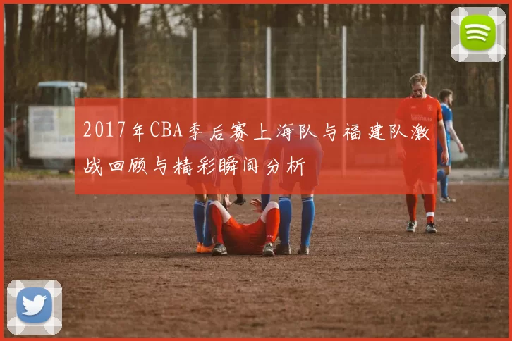 2017年CBA季后赛上海队与福建队激战回顾与精彩瞬间分析